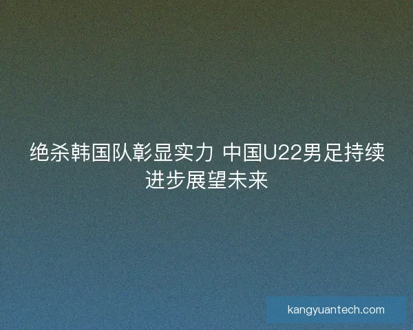 绝杀韩国队彰显实力 中国U22男足持续进步展望未来