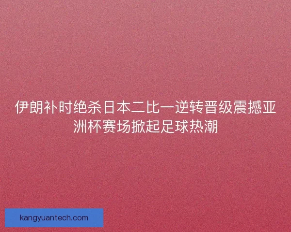 伊朗补时绝杀日本二比一逆转晋级震撼亚洲杯赛场掀起足球热潮