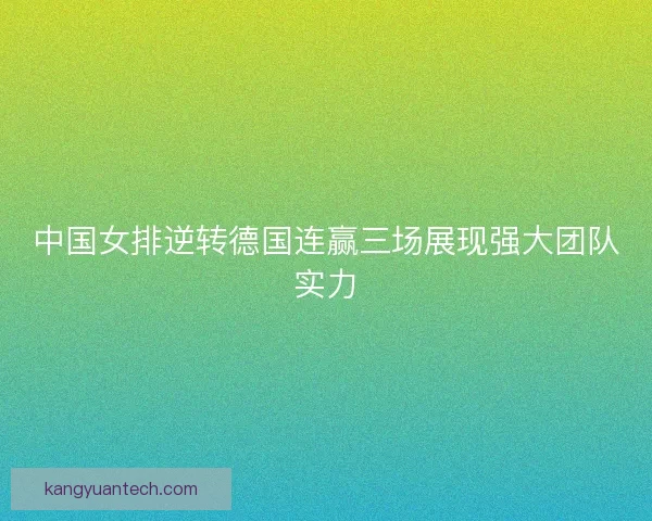 中国女排逆转德国连赢三场展现强大团队实力