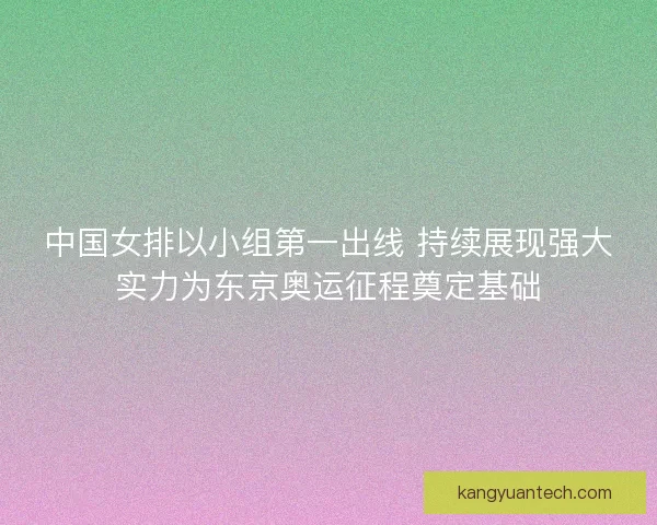 中国女排以小组第一出线 持续展现强大实力为东京奥运征程奠定基础