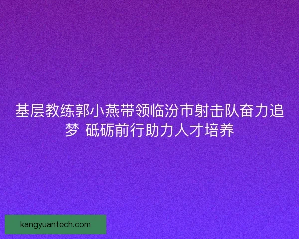 基层教练郭小燕带领临汾市射击队奋力追梦 砥砺前行助力人才培养