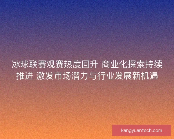 冰球联赛观赛热度回升 商业化探索持续推进 激发市场潜力与行业发展新机遇
