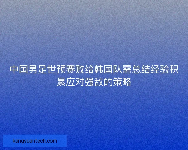 中国男足世预赛败给韩国队需总结经验积累应对强敌的策略