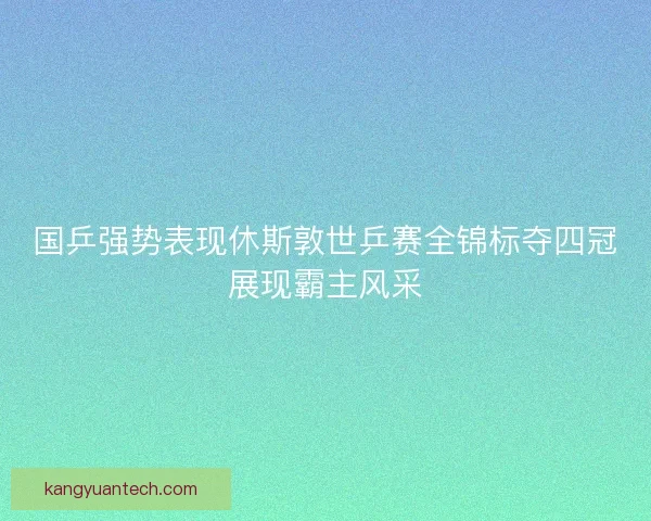 国乒强势表现休斯敦世乒赛全锦标夺四冠展现霸主风采