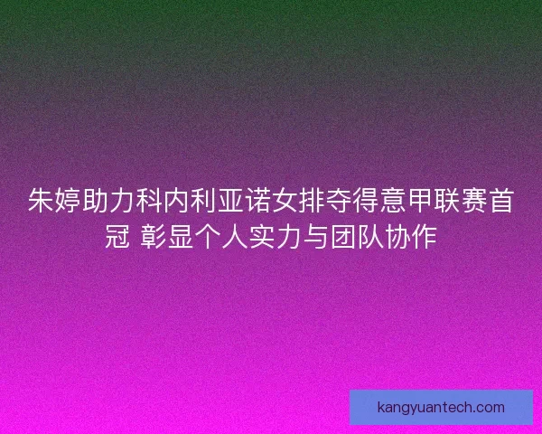朱婷助力科内利亚诺女排夺得意甲联赛首冠 彰显个人实力与团队协作