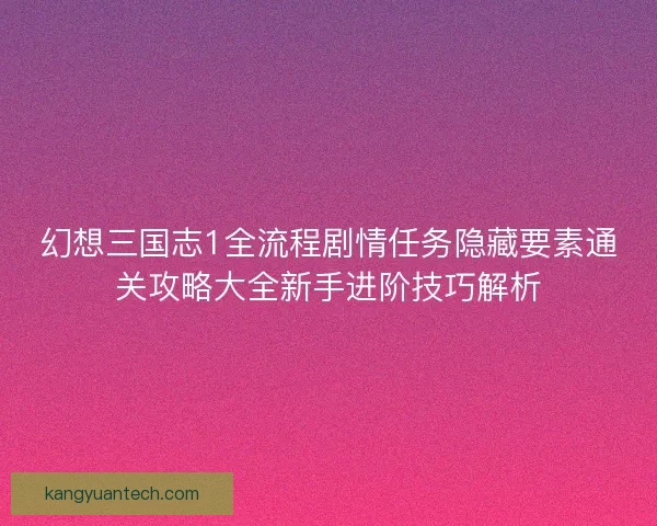 幻想三国志1全流程剧情任务隐藏要素通关攻略大全新手进阶技巧解析